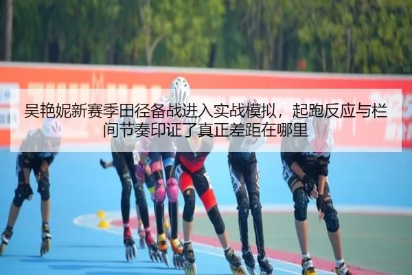 吴艳妮新赛季田径备战进入实战模拟，起跑反应与栏间节奏印证了真正差距在哪里